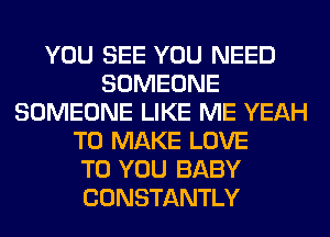 YOU SEE YOU NEED
SOMEONE
SOMEONE LIKE ME YEAH
TO MAKE LOVE
TO YOU BABY
CONSTANTLY