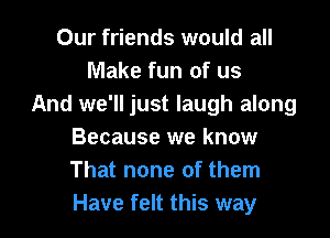 Our friends would all
Make fun of us
And we'll just laugh along

Because we know
That none of them
Have felt this way