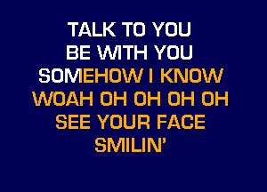 TALK TO YOU
BE WTH YOU
SOMEHOWI KNOW
WOAH 0H 0H 0H 0H
SEE YOUR FACE
SMILIN'