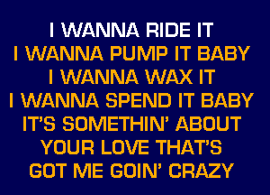 I WANNA RIDE IT
I WANNA PUMP IT BABY
I WANNA WAX IT
I WANNA SPEND IT BABY
ITIS SOMETHIN' ABOUT
YOUR LOVE THAT'S
GOT ME GOIN' CRAZY