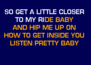 80 GET A LITTLE CLOSER
TO MY RIDE BABY
AND HIP ME UP ON
HOW TO GET INSIDE YOU
LISTEN PRETTY BABY