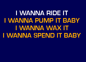 I WANNA RIDE IT

I WANNA PUMP IT BABY
I WANNA WAX IT

I WANNA SPEND IT BABY