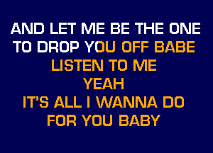 AND LET ME BE THE ONE
TO DROP YOU OFF BABE
LISTEN TO ME
YEAH
ITS ALL I WANNA DO
FOR YOU BABY