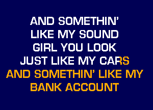 AND SOMETHIN'
LIKE MY SOUND
GIRL YOU LOOK
JUST LIKE MY CARS
AND SOMETHIN' LIKE MY
BANK ACCOUNT