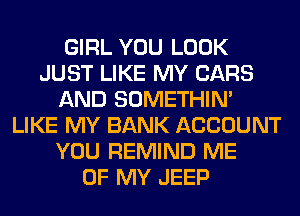GIRL YOU LOOK
JUST LIKE MY CARS
AND SOMETHIN'
LIKE MY BANK ACCOUNT
YOU REMIND ME
OF MY JEEP