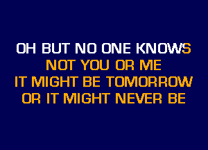 OH BUT NO ONE KNOWS
NOT YOU OR ME
IT MIGHT BE TOMORROW
OR IT MIGHT NEVER BE