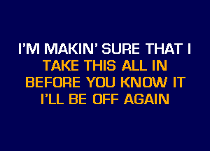 I'M MAKIN' SURE THAT I
TAKE THIS ALL IN
BEFORE YOU KNOW IT
I'LL BE OFF AGAIN