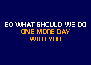 SO WHAT SHOULD WE DO
ONE MORE DAY

WITH YOU