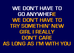 WE DON'T HAVE TO
GO ANYWHERE
WE DON'T HAVE TO
TRY SOMETHIN' NEW
GIRL I REALLY
DON'T CARE
AS LONG AS I'M WITH YOU