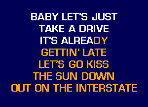 BABY LET'S JUST
TAKE A DRIVE
IT'S ALREADY
GE'ITIN' LATE
LET'S GO KISS
THE SUN DOWN
OUT ON THE INTERSTATE