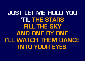 JUST LET ME HOLD YOU
'TIL THE STARS
FILL THE SKY
AND ONE BY ONE
I'LL WATCH THEM DANCE
INTO YOUR EYES