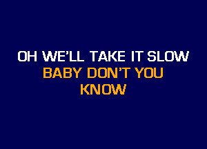 OH WE'LL TAKE IT SLOW
BABY DON'T YOU

KN OW