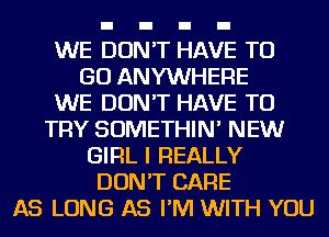 WE DON'T HAVE TO
GO ANYWHERE
WE DON'T HAVE TO
TRY SOMETHIN' NEW
GIRL I REALLY
DON'T CARE
AS LONG AS I'M WITH YOU