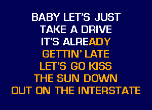 BABY LET'S JUST
TAKE A DRIVE
IT'S ALREADY
GE'ITIN' LATE
LET'S GO KISS
THE SUN DOWN
OUT ON THE INTERSTATE