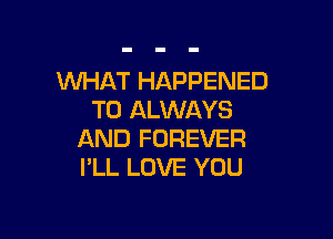 WHAT HAPPENED
TO ALWAYS

AND FOREVER
I'LL LOVE YOU