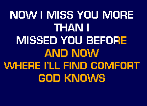 NOWI MISS YOU MORE
THAN I
MISSED YOU BEFORE

AND NOW
VUHERE I'LL FIND COMFORT

GOD KNOWS