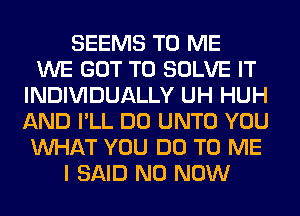 SEEMS TO ME
WE GOT TO SOLVE IT
INDIVIDUALLY UH HUH
AND I'LL DO UNTO YOU
WHAT YOU DO TO ME
I SAID N0 NOW