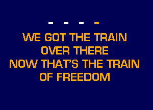 WE GOT THE TRAIN
OVER THERE
NOW THAT'S THE TRAIN
0F FREEDOM