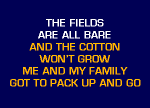 THE FIELDS
ARE ALL BARE
AND THE COTTON
WON'T GROW
ME AND MY FAMILY
GOT TO PACK UP AND GO
