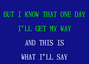 BUT I KNOW THAT ONE DAY
PLL GET MY WAY
AND THIS IS
WHAT P LL SAY