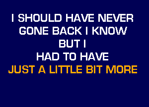 I SHOULD HAVE NEVER
GONE BACK I KNOW
BUT I
HAD TO HAVE
JUST A LITTLE BIT MORE
