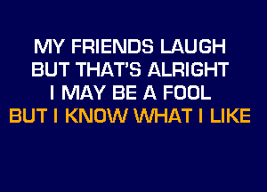 MY FRIENDS LAUGH
BUT THAT'S ALRIGHT
I MAY BE A FOOL
BUT I KNOW INHAT I LIKE