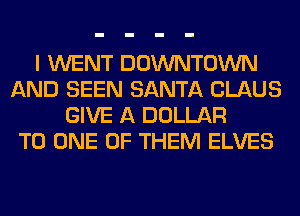 I WENT DOWNTOWN
AND SEEN SANTA CLAUS
GIVE A DOLLAR
TO ONE OF THEM ELVES