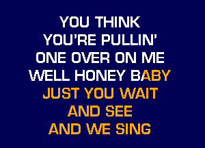 YOU THINK
YOURE PULLIN'
ONE OVER ON ME
WELL HONEY BABY
JUST YOU WAIT
AND SEE
AND WE SING