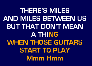 THERE'S MILES
AND MILES BETWEEN US
BUT THAT DON'T MEAN
A THING
WHEN THOSE GUITARS

START TO PLAY
Mmm Hmm