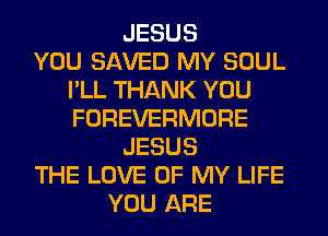 JESUS
YOU SAVED MY SOUL
I'LL THANK YOU
FOREVERMORE
JESUS
THE LOVE OF MY LIFE
YOU ARE
