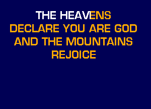 THE HEAVENS
DECLARE YOU ARE GOD
AND THE MOUNTAINS
REJOICE