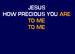 JESUS
HOW PRECIOUS YOU ARE
TO ME

TO ME