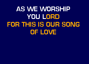 AS WE WORSHIP
YOU LORD
FOR THIS IS OUR SONG
OF LOVE