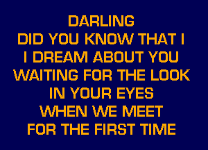 DARLING
DID YOU KNOW THAT I
I DREAM ABOUT YOU
WAITING FOR THE LOOK
IN YOUR EYES
WHEN WE MEET
FOR THE FIRST TIME