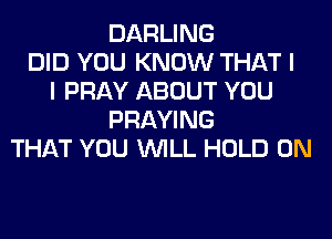 DARLING
DID YOU KNOW THAT I
I PRAY ABOUT YOU
PRAYING
THAT YOU WILL HOLD 0N