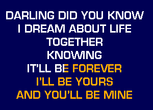 DARLING DID YOU KNOW
I DREAM ABOUT LIFE
TOGETHER
KNOUVING
IT'LL BE FOREVER
I'LL BE YOURS
AND YOU'LL BE MINE
