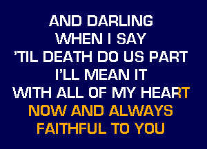 AND DARLING
WHEN I SAY
'TIL DEATH DO US PART
I'LL MEAN IT
WITH ALL OF MY HEART
NOW AND ALWAYS
FAITHFUL TO YOU