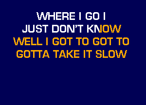 INHERE I GO I
JUST DON'T KNOW
WELL I GOT TO GOT TO
GOTTA TAKE IT SLOW