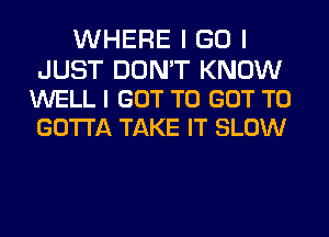 WHERE I GO I

JUST DON'T KNOW
WELL I GOT TO GOT TO
GOTTA TAKE IT SLOW