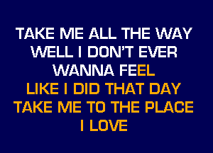 TAKE ME ALL THE WAY
WELL I DON'T EVER
WANNA FEEL
LIKE I DID THAT DAY
TAKE ME TO THE PLACE
I LOVE