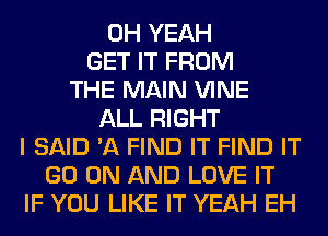 OH YEAH
GET IT FROM
THE MAIN VINE
ALL RIGHT
I SAID 'A FIND IT FIND IT
GO ON AND LOVE IT
IF YOU LIKE IT YEAH EH