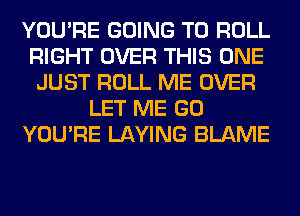 YOU'RE GOING TO ROLL
RIGHT OVER THIS ONE
JUST ROLL ME OVER
LET ME GO
YOU'RE LAYING BLAME