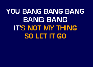 YOU BANG BANG BANG

BANG BANG
IT'S NOT MY THING

SO LET IT GO