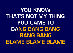 YOU KNOW
THAT'S NOT MY THING
YOU CAME T0
BANG BANG BANG
BANG BANG
BLAME BLAME BLAME