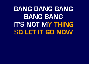 BANG BANG BANG
BANG BANG
ITS NOT MY THING

SO LET IT GD NOW