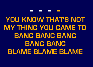 YOU KNOW THAT'S NOT
MY THING YOU CAME T0
BANG BANG BANG
BANG BANG
BLAME BLAME BLAME