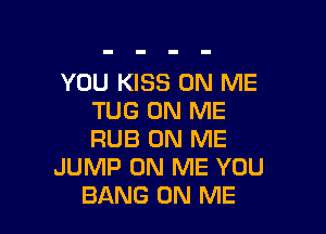 YOU KISS ON ME
TUG ON ME

RUB ON ME
JUMP ON ME YOU
BANG ON ME