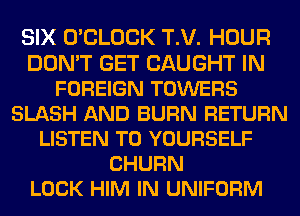 SIX O'CLOCK T.V. HOUR
DON'T GET CAUGHT IN
FOREIGN TOWERS
SLASH AND BURN RETURN
LISTEN TO YOURSELF
CHURN
LOCK HIM IN UNIFORM