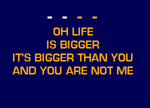 0H LIFE
IS BIGGER

IT'S BIGGER THAN YOU
AND YOU ARE NOT ME