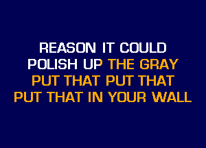 REASON IT COULD
POLISH UP THE GRAY
PUT THAT PUT THAT

PUT THAT IN YOUR WALL